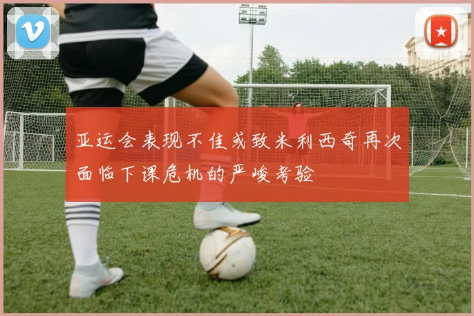 亚运会表现不佳或致米利西奇再次面临下课危机的严峻考验