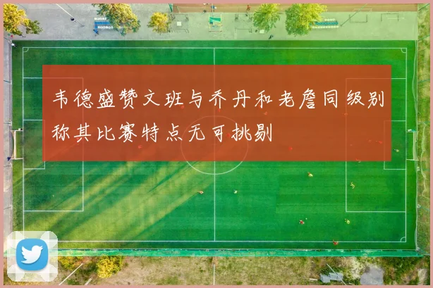 韦德盛赞文班与乔丹和老詹同级别称其比赛特点无可挑剔