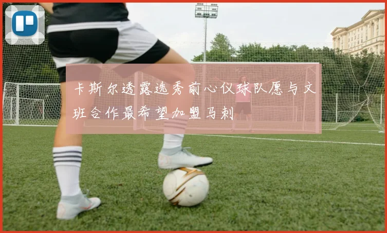 卡斯尔透露选秀前心仪球队愿与文班合作最希望加盟马刺