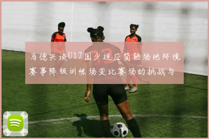 马德兴谈U17国少适应简陋场地环境赛事降级训练场变比赛场的挑战与应对