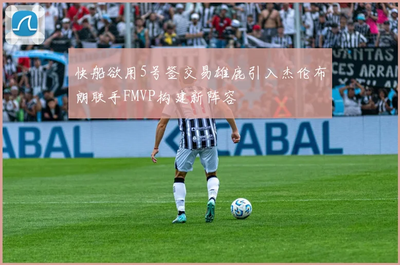快船欲用5号签交易雄鹿引入杰伦布朗联手FMVP构建新阵容