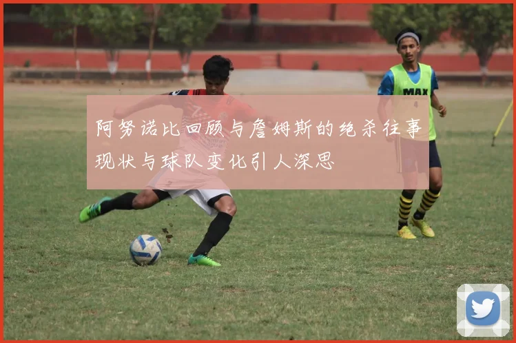 阿努诺比回顾与詹姆斯的绝杀往事现状与球队变化引人深思
