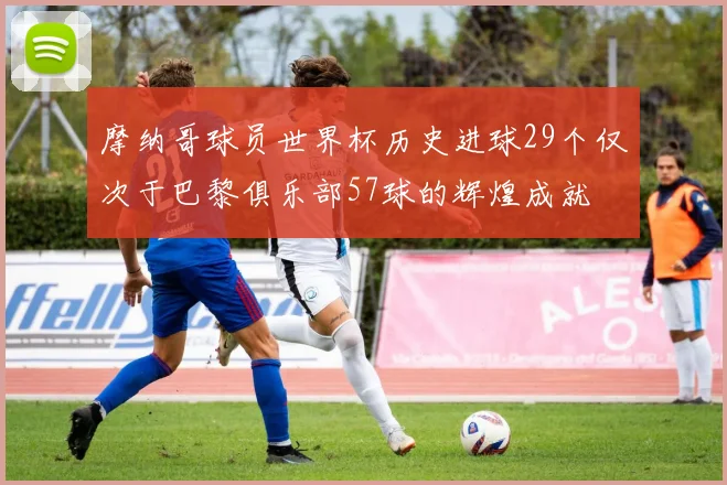 摩纳哥球员世界杯历史进球29个仅次于巴黎俱乐部57球的辉煌成就