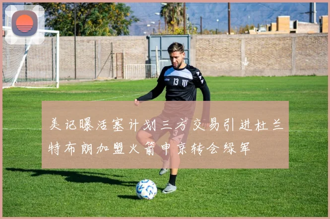 美记曝活塞计划三方交易引进杜兰特布朗加盟火箭申京转会绿军