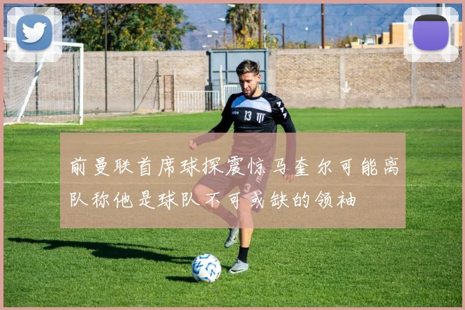 前曼联首席球探震惊马奎尔可能离队称他是球队不可或缺的领袖
