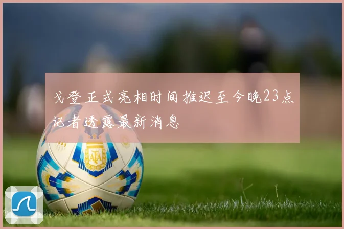 戈登正式亮相时间推迟至今晚23点记者透露最新消息