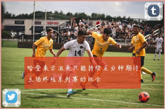 哈登表示沮丧只能持续五分钟期待主场终结系列赛的机会