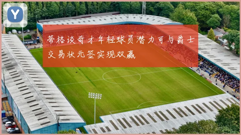 蒂格谈奇才年轻球员潜力可与爵士交易状元签实现双赢