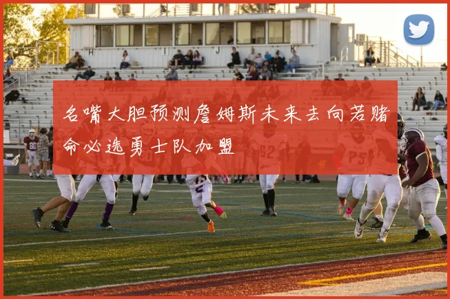 名嘴大胆预测詹姆斯未来去向若赌命必选勇士队加盟