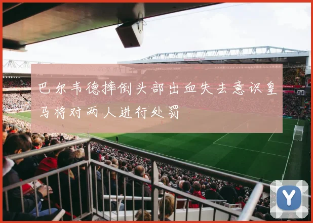 巴尔韦德摔倒头部出血失去意识皇马将对两人进行处罚