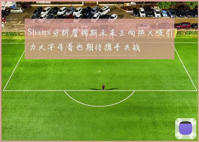 Shams分析詹姆斯未来去向热火吸引力大字母哥也期待携手共战