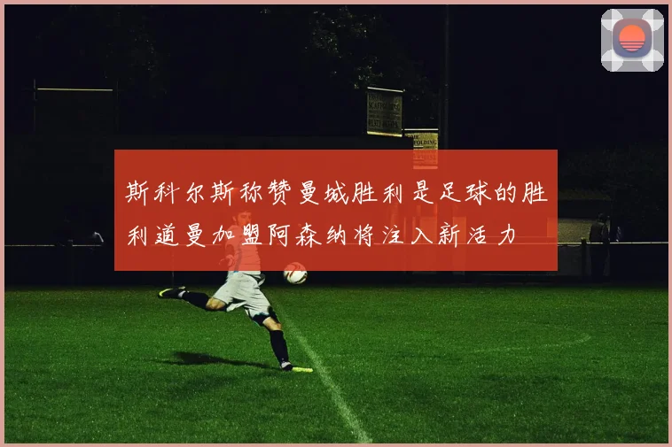 斯科尔斯称赞曼城胜利是足球的胜利道曼加盟阿森纳将注入新活力