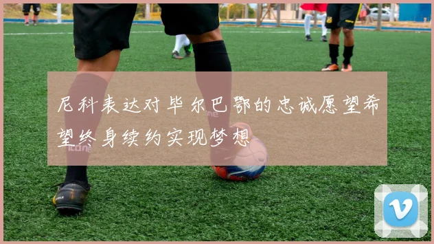尼科表达对毕尔巴鄂的忠诚愿望希望终身续约实现梦想