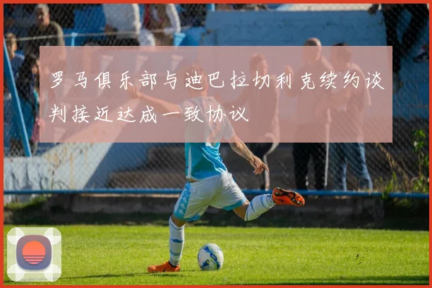 罗马俱乐部与迪巴拉切利克续约谈判接近达成一致协议