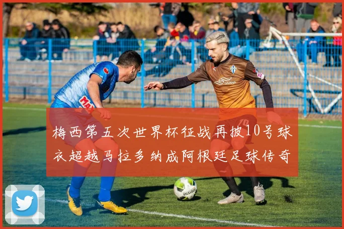 梅西第五次世界杯征战再披10号球衣超越马拉多纳成阿根廷足球传奇