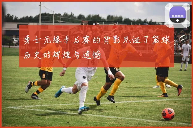 勇士无缘季后赛的背影见证了篮球历史的辉煌与遗憾