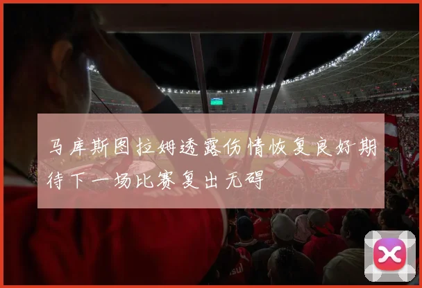 马库斯图拉姆透露伤情恢复良好期待下一场比赛复出无碍