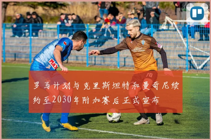 罗马计划与克里斯坦特和曼奇尼续约至2030年附加赛后正式宣布