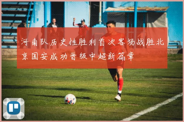 河南队历史性胜利首次客场战胜北京国安成功晋级中超新篇章