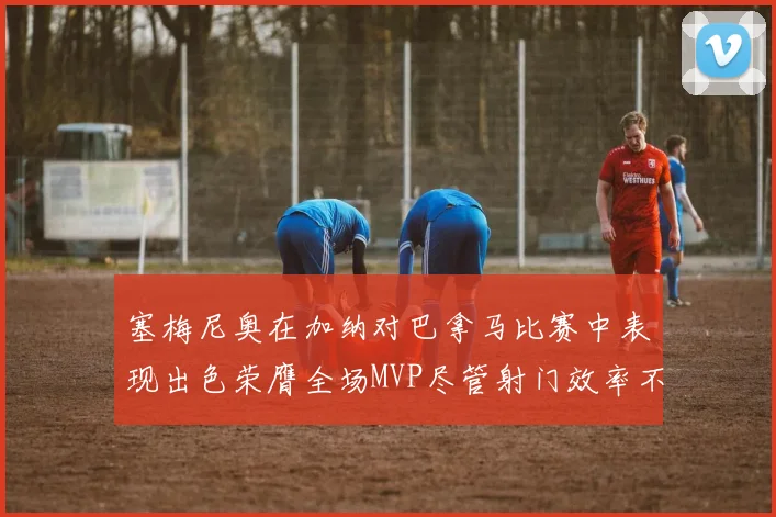塞梅尼奥在加纳对巴拿马比赛中表现出色荣膺全场MVP尽管射门效率不佳